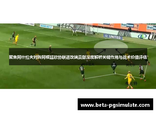 聚焦阿什拉夫对阵阿根廷欧协联进攻端贡献深度解析关键作用与战术价值评估