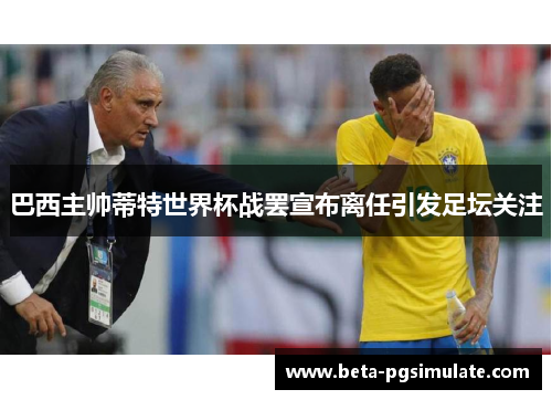 巴西主帅蒂特世界杯战罢宣布离任引发足坛关注