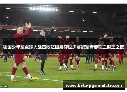 德国少年军点球大战击败法国勇夺世少赛冠军青春铁血封王之夜