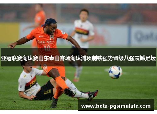 亚冠联赛淘汰赛山东泰山客场淘汰浦项制铁强势晋级八强震撼足坛
