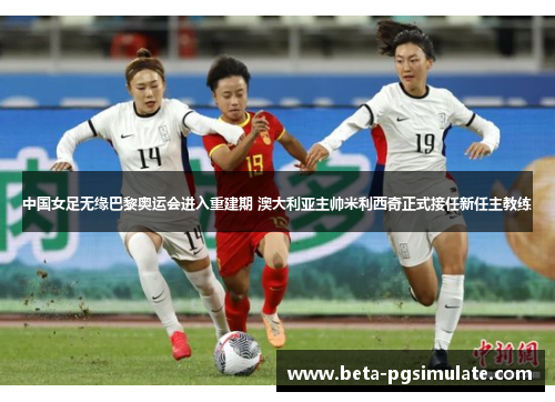 中国女足无缘巴黎奥运会进入重建期 澳大利亚主帅米利西奇正式接任新任主教练